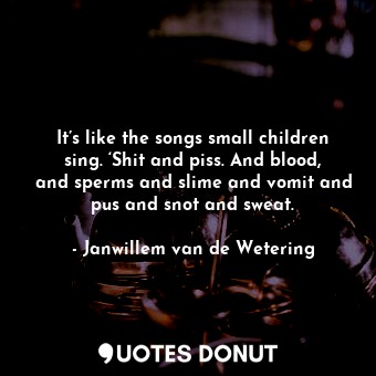 It’s like the songs small children sing. ‘Shit and piss. And blood, and sperms and slime and vomit and pus and snot and sweat.