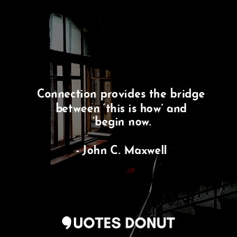 Connection provides the bridge between ‘this is how’ and ‘begin now.