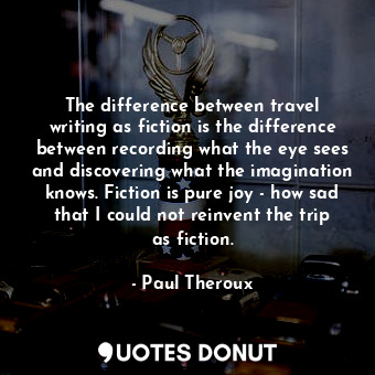 The difference between travel writing as fiction is the difference between recording what the eye sees and discovering what the imagination knows. Fiction is pure joy - how sad that I could not reinvent the trip as fiction.