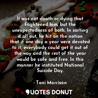 It was not death or dying that frightened him, but the unexpectedness of both. In sorting it all out, he hit on the notion that if one day a year were devoted to it, everybody could get it out of the way and the rest of the year would be safe and free. In this manner he instituted National Suicide Day.