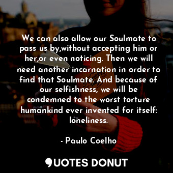 We can also allow our Soulmate to pass us by,without accepting him or her,or even noticing. Then we will need another incarnation in order to find that Soulmate. And because of our selfishness, we will be condemned to the worst torture humankind ever invented for itself: loneliness.