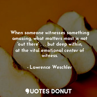  When someone witnesses something amazing, what matters most is not 'out there' .... - Lawrence Weschler - Quotes Donut