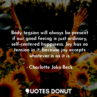 Body tension will always be present if our good feeing is just ordinary, self-centered happiness. Joy has no tension in it, because joy accepts whatever is as it is.