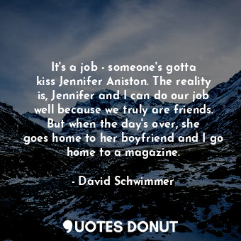 It&#39;s a job - someone&#39;s gotta kiss Jennifer Aniston. The reality is, Jennifer and I can do our job well because we truly are friends. But when the day&#39;s over, she goes home to her boyfriend and I go home to a magazine.