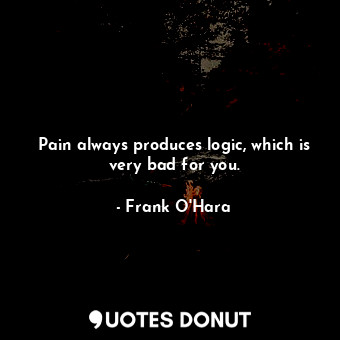 Pain always produces logic, which is very bad for you.