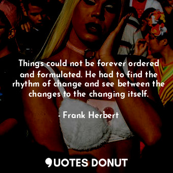 Things could not be forever ordered and formulated. He had to find the rhythm of change and see between the changes to the changing itself.