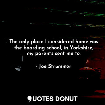  The only place I considered home was the boarding school, in Yorkshire, my paren... - Joe Strummer - Quotes Donut