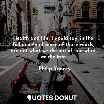 Health and life, I would say, in the full and final sense of those words, are not what we die out of, but what we die into