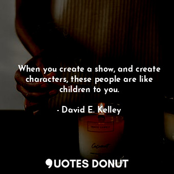  When you create a show, and create characters, these people are like children to... - David E. Kelley - Quotes Donut