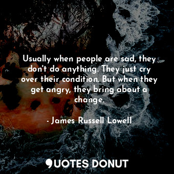 Usually when people are sad, they don&#39;t do anything. They just cry over their condition. But when they get angry, they bring about a change.