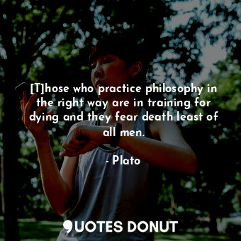 [T]hose who practice philosophy in the right way are in training for dying and they fear death least of all men.