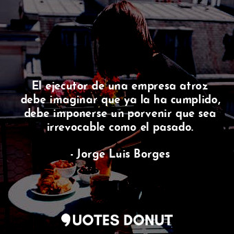 El ejecutor de una empresa atroz debe imaginar que ya la ha cumplido, debe imponerse un porvenir que sea irrevocable como el pasado.