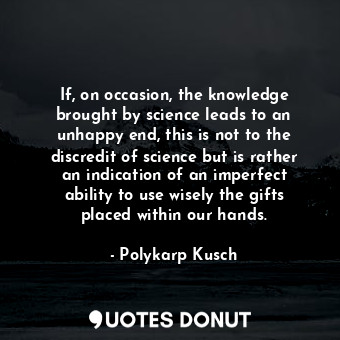 If, on occasion, the knowledge brought by science leads to an unhappy end, this is not to the discredit of science but is rather an indication of an imperfect ability to use wisely the gifts placed within our hands.