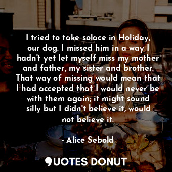  I tried to take solace in Holiday, our dog. I missed him in a way I hadn't yet l... - Alice Sebold - Quotes Donut