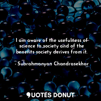 I am aware of the usefulness of science to society and of the benefits society derives from it.