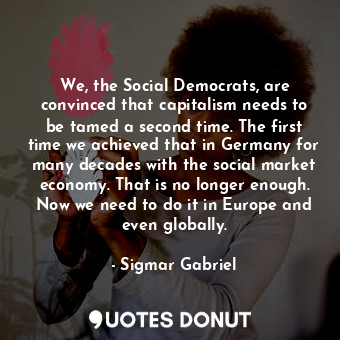 We, the Social Democrats, are convinced that capitalism needs to be tamed a second time. The first time we achieved that in Germany for many decades with the social market economy. That is no longer enough. Now we need to do it in Europe and even globally.