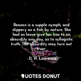 Reason is a supple nymph, and slippery as a fish by nature. She had as leave give her kiss to an absurdity any day, as to syllogistic truth. The absurdity may turn out truer.