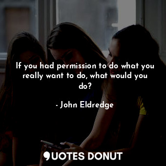If you had permission to do what you really want to do, what would you do?