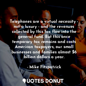 Telephones are a virtual necessity - not a luxury - and the revenues collected by this tax flow into the general fund. But this once temporary tax remains and costs American taxpayers, our small businesses and families almost $6 billion dollars a year.