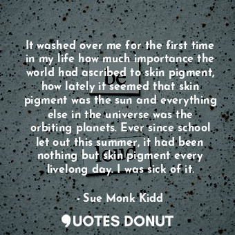  It washed over me for the first time in my life how much importance the world ha... - Sue Monk Kidd - Quotes Donut