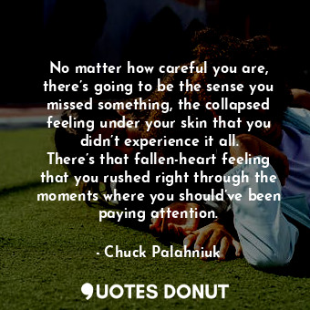 No matter how careful you are, there’s going to be the sense you missed something, the collapsed feeling under your skin that you didn’t experience it all. There’s that fallen-heart feeling that you rushed right through the moments where you should’ve been paying attention.