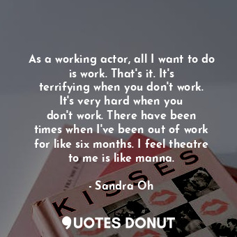 As a working actor, all I want to do is work. That&#39;s it. It&#39;s terrifying when you don&#39;t work. It&#39;s very hard when you don&#39;t work. There have been times when I&#39;ve been out of work for like six months. I feel theatre to me is like manna.