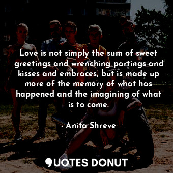  Love is not simply the sum of sweet greetings and wrenching partings and kisses ... - Anita Shreve - Quotes Donut