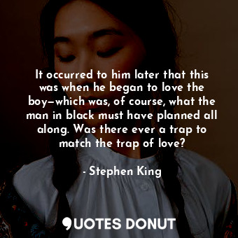 It occurred to him later that this was when he began to love the boy—which was, of course, what the man in black must have planned all along. Was there ever a trap to match the trap of love?