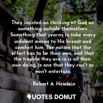 They insisted on thinking of God as something outside themselves. Something that yearns to take every indolent moron to His breast and comfort him. The notion that the effort has to be their own, and that the trouble they are in is all their own doing, is one that they can't or won't entertain.