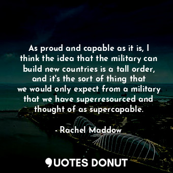 As proud and capable as it is, I think the idea that the military can build new countries is a tall order, and it&#39;s the sort of thing that we would only expect from a military that we have superresourced and thought of as supercapable.