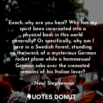 Enoch...why are you here? Why has my spirit been incarnated into a physical bodi in this world generally? Or specifically, why am I here in a Swedish forest, standing on the wreck of a mysterious German rocket plane while a homosexual German sobs over the cremated remains of his Italian lover?