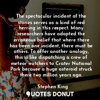 The spectacular incident of the stones serves as a kind of red herring in this respect. Many researchers have adopted the erroneous belief that where there has been one incident, there must be others. To offer another analogy, this is like dispatching a crew of meteor watchers to Crater National Park because a huge asteroid struck there two million years ago.