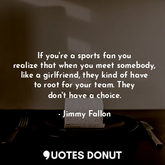 If you&#39;re a sports fan you realize that when you meet somebody, like a girlfriend, they kind of have to root for your team. They don&#39;t have a choice.