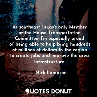 As southeast Texas&#39;s only Member of the House Transportation Committee, I&#39;m especially proud of being able to help bring hundreds of millions of dollars to the region to create jobs and improve the area infrastructure.