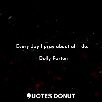  Every day I pray about all I do.... - Dolly Parton - Quotes Donut