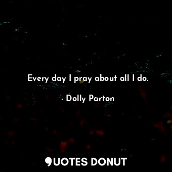 Every day I pray about all I do.