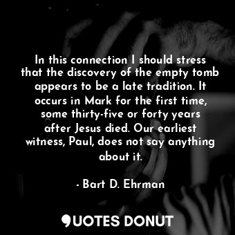 In this connection I should stress that the discovery of the empty tomb appears to be a late tradition. It occurs in Mark for the first time, some thirty-five or forty years after Jesus died. Our earliest witness, Paul, does not say anything about it.