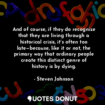 And of course, if they do recognize that they are living through a historical crisis, it’s often too late—because, like it or not, the primary way that ordinary people create this distinct genre of history is by dying.