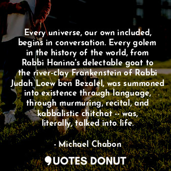 Every universe, our own included, begins in conversation. Every golem in the history of the world, from Rabbi Hanina's delectable goat to the river-clay Frankenstein of Rabbi Judah Loew ben Bezalel, was summoned into existence through language, through murmuring, recital, and kabbalistic chitchat -- was, literally, talked into life.