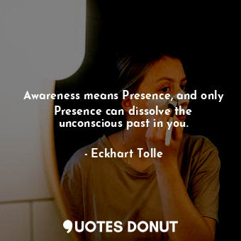 Awareness means Presence, and only Presence can dissolve the unconscious past in you.