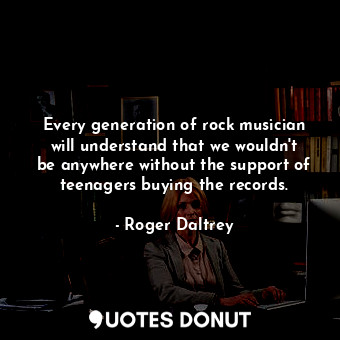  Every generation of rock musician will understand that we wouldn&#39;t be anywhe... - Roger Daltrey - Quotes Donut