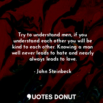 Try to understand men, if you understand each other you will be kind to each other. Knowing a man well never leads to hate and nearly always leads to love.