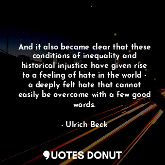 And it also became clear that these conditions of inequality and historical injustice have given rise to a feeling of hate in the world - a deeply felt hate that cannot easily be overcome with a few good words.