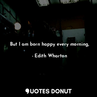 But I am born happy every morning,