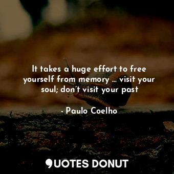 It takes a huge effort to free yourself from memory … visit your soul; don’t visit your past
