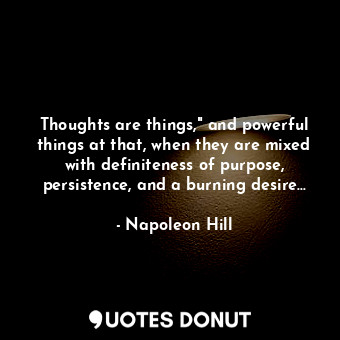 Thoughts are things," and powerful things at that, when they are mixed with definiteness of purpose, persistence, and a burning desire...