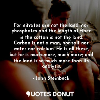 For nitrates are not the land, nor phosphates and the length of fiber in the cotton is not the land. Carbon is not a man, nor salt nor water nor calcium. He is all these, but he is much more, much more; and the land is so much more than its analysis.