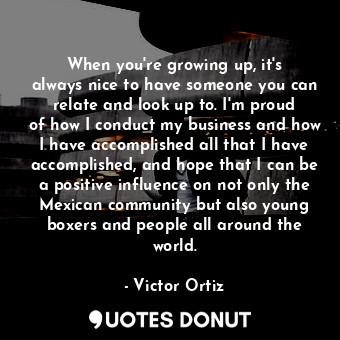 When you&#39;re growing up, it&#39;s always nice to have someone you can relate and look up to. I&#39;m proud of how I conduct my business and how I have accomplished all that I have accomplished, and hope that I can be a positive influence on not only the Mexican community but also young boxers and people all around the world.
