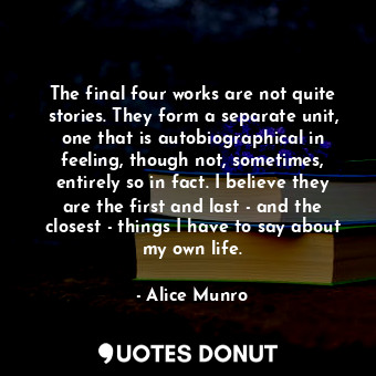 The final four works are not quite stories. They form a separate unit, one that is autobiographical in feeling, though not, sometimes, entirely so in fact. I believe they are the first and last - and the closest - things I have to say about my own life.