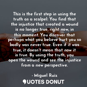 This is the first step in using the truth as a scalpel: You find that the injustice that created a wound is no longer true, right now, in this moment. You discover that perhaps what you believe hurt you so badly was never true. Even if it was true, it doesn’t mean that now it is true. By using the truth, you open the wound and see the injustice from a new perspective.